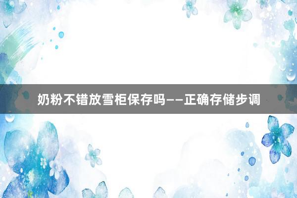 奶粉不错放雪柜保存吗——正确存储步调